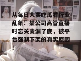 从每日大赛吃瓜看行业乱象：某公司高管直播时忘关麦漏了底，被平台强制下架的真实原因！