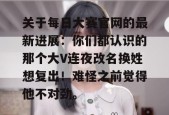 关于每日大赛官网的最新进展：你们都认识的那个大V连夜改名换姓想复出！难怪之前觉得他不对劲。