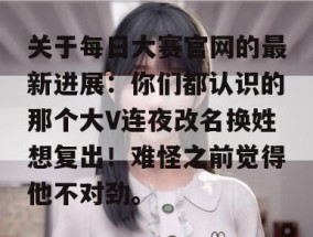 关于每日大赛官网的最新进展：你们都认识的那个大V连夜改名换姓想复出！难怪之前觉得他不对劲。