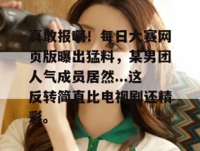 真敢报啊！每日大赛网页版曝出猛料，某男团人气成员居然...这反转简直比电视剧还精彩。
