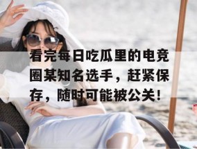 看完每日吃瓜里的电竞圈某知名选手，赶紧保存，随时可能被公关！