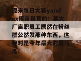 原来每日大赛yandex传言是真的！某大厂离职员工居然在粉丝群公然发那种东西，这绝对是今年最大的黑马瓜！