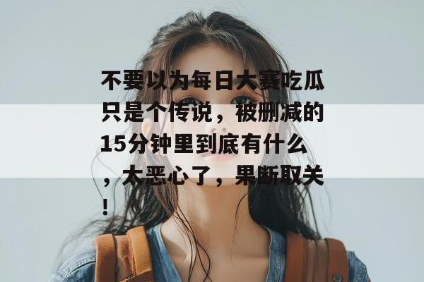不要以为每日大赛吃瓜只是个传说,被删减的15分钟里到底有什么,太恶心了,果断取关! 第1张 不要以为每日大赛吃瓜只是个传说,被删减的15分钟里到底有什么,太恶心了,果断取关! 第1张