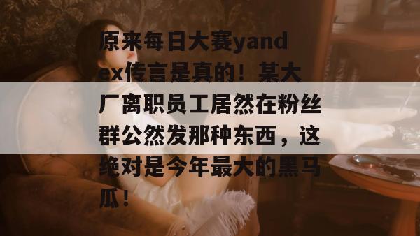 原来每日大赛yandex传言是真的!某大厂离职员工居然在粉丝群公然发那种东西,这绝对是今年最大的黑马瓜! 第1张 原来每日大赛yandex传言是真的!某大厂离职员工居然在粉丝群公然发那种东西,这绝对是今年最大的黑马瓜! 第1张