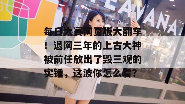 每日大赛网页版大翻车！退网三年的上古大神被前任放出了毁三观的实锤，这波你怎么看？  第1张